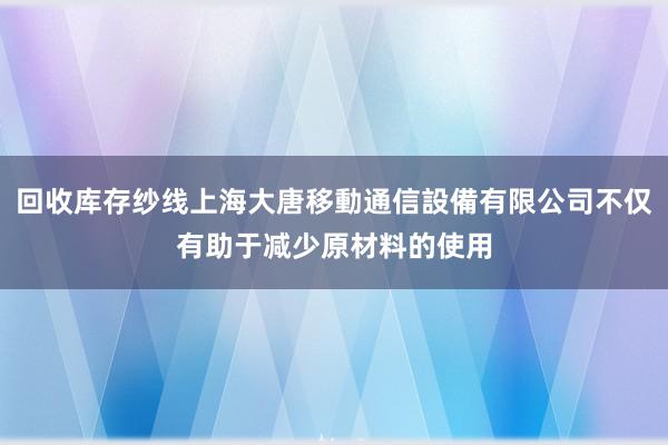 回收库存纱线上海大唐移動通信設備有限公司不仅有助于减少原材料的使用